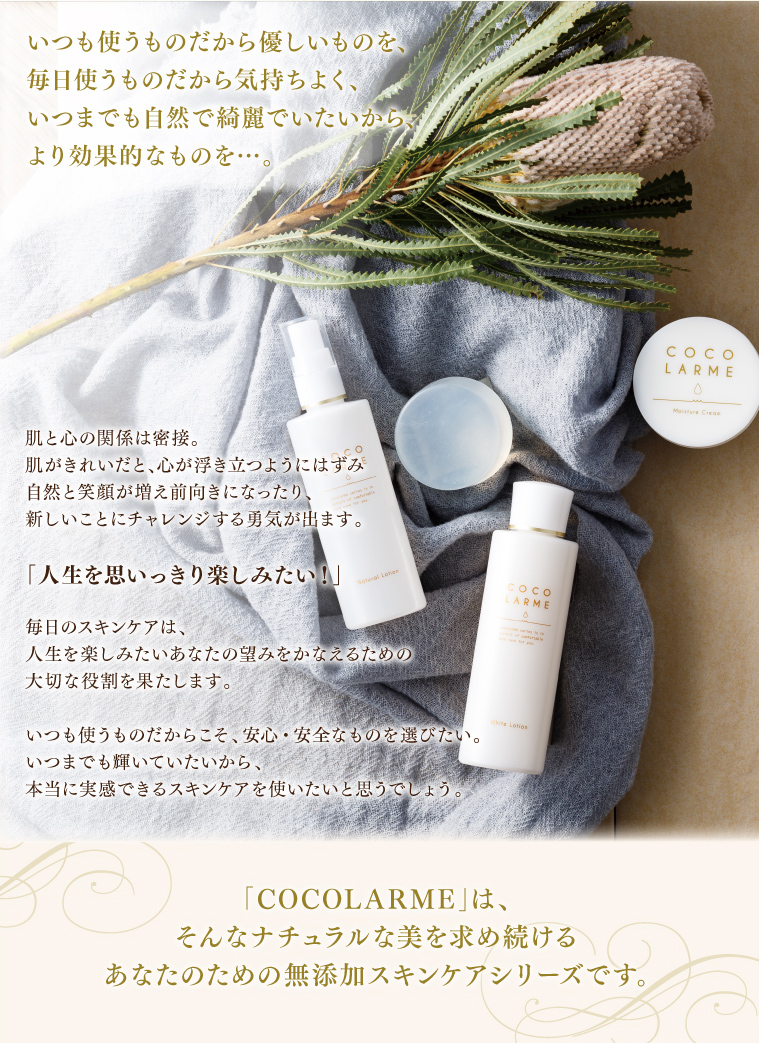 いつも使うものだから優しいものを、毎日使うものだから気持ちよく、いつまでも自然で綺麗でいたいから、より効果的なものを……。COCOLARMEは、ナチュラルな美を求め続けるあなたのための無添加スキンケアシリーズです。