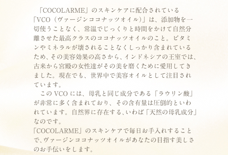 COCOLARMEのスキンケアに配合されているVCO(ヴァージンココナッツオイル)は、添加物を一切使うことなく、常温でじっくりと時間をかけて自然分離させた最高クラスのココナッツオイルのこと。このVCOには母乳と同じ成分であるラウリン酸が非常に多く含まれており、その含有量は圧倒的と言われています。