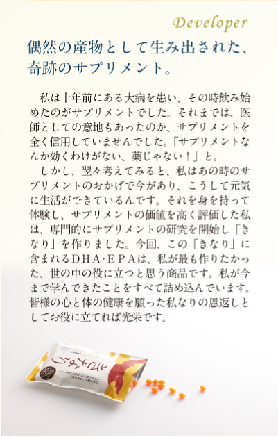 偶然の産物として生み出された、奇跡のサプリメント。この「きなり」に含まれるDHA・EPAは、私が最も作りたかった、世の中の役に立つと思う商品です。私が今まで学んできたことをすべて詰め込んでいます。