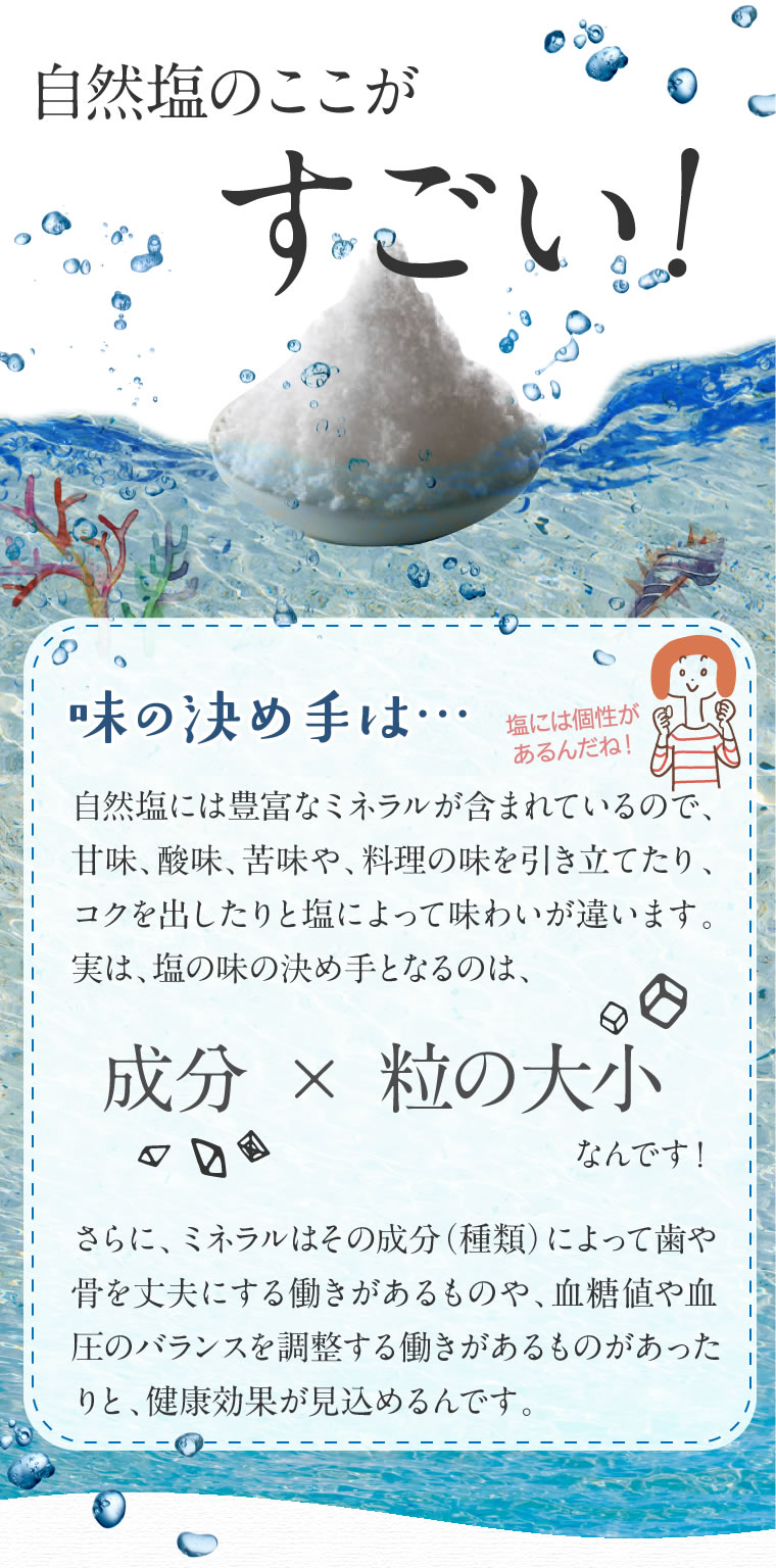 自然塩のここがすごい!味の決め手は成分と粒の大小なんです!さらにミネラルはその成分によって歯や骨を丈夫にする働きがあるものや、血糖値や血圧のバランスを調整する働きがあるものがあったりと健康効果が見込めるんです