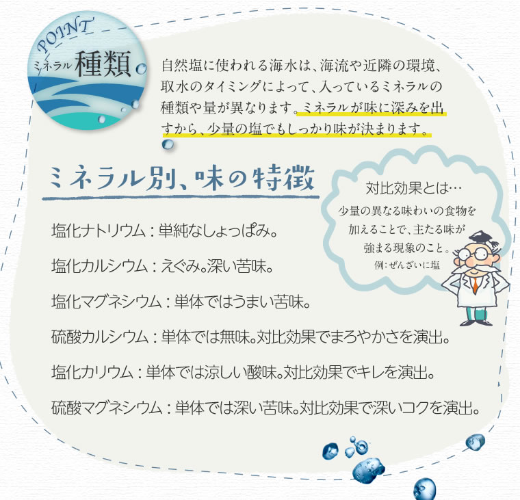 ミネラル種類 自然塩に使われる海水は海流や近隣の環境取水のタイミングによって、入っているミネラルの種類や量が異なります。ミネラル別味の特徴